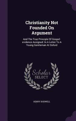 Download Christianity Not Founded on Argument: And the True Principle of Gospel-Evidence Assigned: In a Letter to a Young Gentleman at Oxford - Henry Dodwell file in PDF