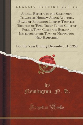 Read Online Annual Reports of the Selectmen, Treasurer, Highway Agent, Auditors, Board of Education, Library Trustees, Trustees of Town Trust Funds, Chief of Police, Town Clerk and Building Inspector of the Town of Newington, New Hampshire: For the Year Ending Decemb - N.H. Newington | ePub