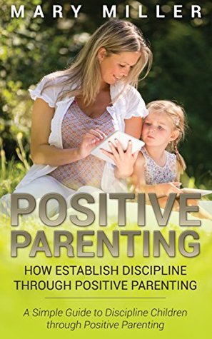 Read Online Positive Parenting: How Establish Discipline through Positive Parenting: A Simple Guide to Discipline Children through Positive Parenting - Mary Miller | PDF
