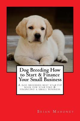 Read Online Dog Breeding How to Start & Finance Your Small Business: A Dog Breeders Best Startup Book for Starting & Financing a Small Business - Brian Mahoney | PDF