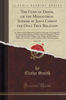 Download The Cure of Deism, or the Mediatorial Scheme by Jesus Christ the Only True Religion, Vol. 1 of 2: In Answer to the Objections Started, and to the Very Imperfect Account of the Religion of Nature, and of Christianity, Given by the Two Oracles of Deism, the - Elisha Smith | PDF
