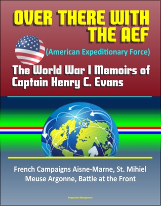 Read Over There with the AEF (American Expeditionary Force): The World War I Memoirs of Captain Henry C. Evans – French Campaigns Aisne-Marne, St. Mihiel, Meuse Argonne, Battle at the Front - Progressive Management file in PDF