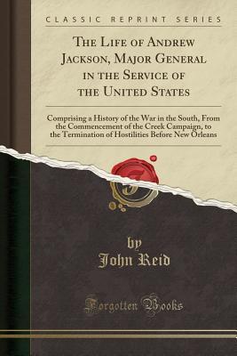 Read The Life of Andrew Jackson, Major General in the Service of the United States: Comprising a History of the War in the South, from the Commencement of the Creek Campaign, to the Termination of Hostilities Before New Orleans (Classic Reprint) - John Reid | PDF