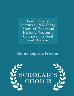Read Online Four Oxford Lectures 1887 Fifty Years of European History Teutonic Conquest in Gaul and Britain - Scholar's Choice Edition - Edward Augustus Freeman file in ePub