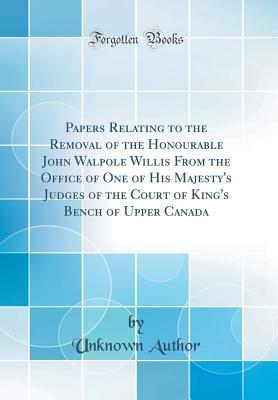 Read Papers Relating to the Removal of the Honourable John Walpole Willis from the Office of One of His Majesty's Judges of the Court of King's Bench of Upper Canada (Classic Reprint) - Unknown | PDF