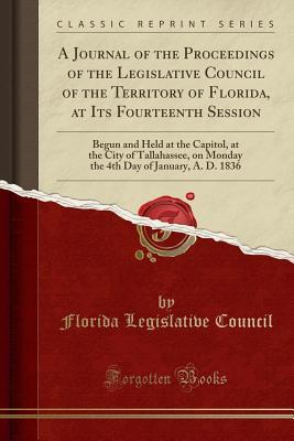 Read A Journal of the Proceedings of the Legislative Council of the Territory of Florida, at Its Fourteenth Session: Begun and Held at the Capitol, at the City of Tallahassee, on Monday the 4th Day of January, A. D. 1836 (Classic Reprint) - Florida Legislative Council file in ePub