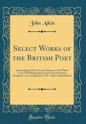 Read Online Select Works of the British Poet: Chronological Series from Falconer to Sir Walter Scott; With Biographical and Critical Notices; Designed as a Continuation of Dr. Aikin's British Poets (Classic Reprint) - John Aikin file in PDF