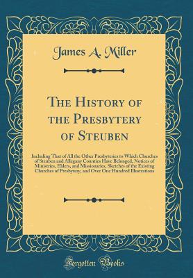 Read Online The History of the Presbytery of Steuben: Including That of All the Other Presbyteries to Which Churches of Steuben and Allegany Counties Have Belonged, Notices of Ministries, Elders, and Missionaries, Sketches of the Existing Churches of Presbytery, and - James A. Miller | ePub