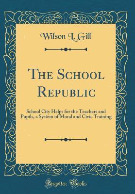 Read The School Republic: School City Helps for the Teachers and Pupils, a System of Moral and Civic Training (Classic Reprint) - Wilson L Gill | PDF