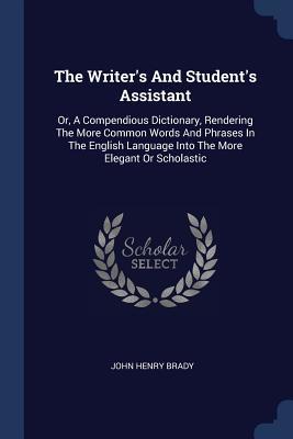 Full Download The Writer's and Student's Assistant: Or, a Compendious Dictionary, Rendering the More Common Words and Phrases in the English Language Into the More Elegant or Scholastic - John Henry Brady | ePub