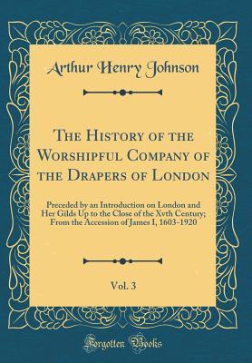 Download The History of the Worshipful Company of the Drapers of London, Vol. 3: Preceded by an Introduction on London and Her Gilds Up to the Close of the Xvth Century; From the Accession of James I, 1603-1920 (Classic Reprint) - A.H. Johnson file in PDF