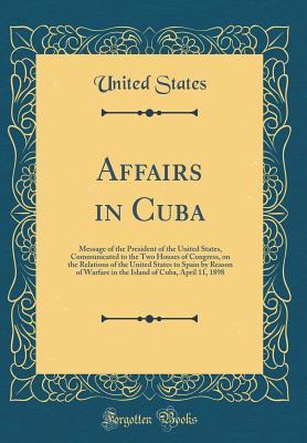 Full Download Affairs in Cuba: Message of the President of the United States, Communicated to the Two Houses of Congress, on the Relations of the United States to Spain by Reason of Warfare in the Island of Cuba, April 11, 1898 (Classic Reprint) - U.S. Government file in ePub