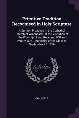 Read Online Primitive Tradition Recognised in Holy Scripture: A Sermon Preached in the Cathedral Church of Winchester, at the Visitation of the Worshipful and Reverend William Dealtry, D.D., Chancellor of the Diocese, September 27, 1836 - John Keble file in ePub