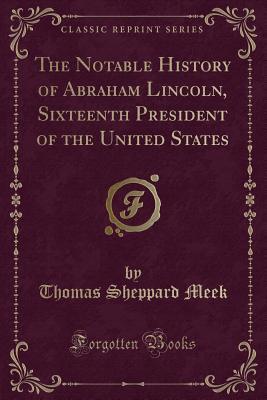 Read Online The Notable History of Abraham Lincoln, Sixteenth President of the United States (Classic Reprint) - Thomas Sheppard Meek | PDF