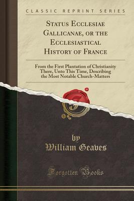 Read Online Status Ecclesiae Gallicanae, or the Ecclesiastical History of France: From the First Plantation of Christianity There, Unto This Time, Describing the Most Notable Church-Matters (Classic Reprint) - William Geaves file in PDF