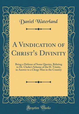 Read A Vindication of Christ's Divinity: Being a Defense of Some Queries, Relating to Dr. Clarke's Scheme of the H. Trinity, in Answer to a Clergy Man in the Country (Classic Reprint) - Daniel Waterland | ePub