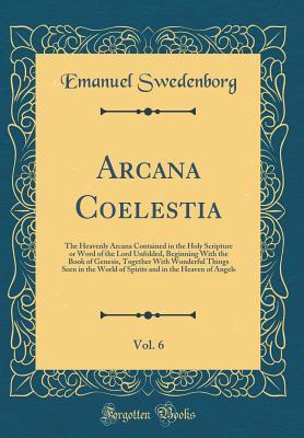 Read Online Arcana Coelestia, Vol. 6: The Heavenly Arcana Contained in the Holy Scripture or Word of the Lord Unfolded, Beginning with the Book of Genesis, Together with Wonderful Things Seen in the World of Spirits and in the Heaven of Angels (Classic Reprint) - Emanuel Swedenborg | ePub