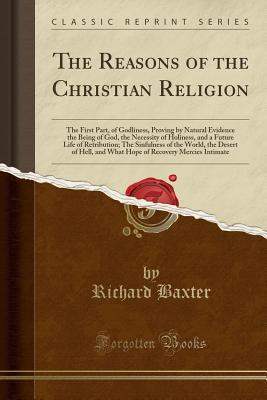 Full Download The Reasons of the Christian Religion: The First Part, of Godliness, Proving by Natural Evidence the Being of God, the Necessity of Holiness, and a Future Life of Retribution; The Sinfulness of the World, the Desert of Hell, and What Hope of Recovery Merc - Richard Baxter | ePub