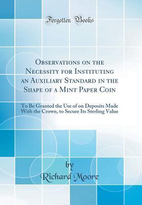 Read Online Observations on the Necessity for Instituting an Auxiliary Standard in the Shape of a Mint Paper Coin: To Be Granted the Use of on Deposits Made with the Crown, to Secure Its Sterling Value (Classic Reprint) - Richard Moore file in PDF
