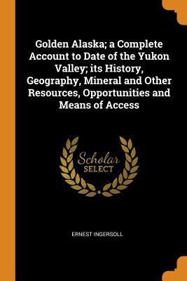 Full Download Golden Alaska; A Complete Account to Date of the Yukon Valley; Its History, Geography, Mineral and Other Resources, Opportunities and Means of Access - Ernest Ingersoll file in PDF