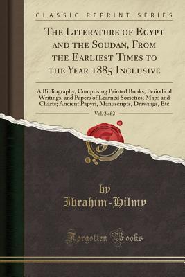 Read Online The Literature of Egypt and the Soudan, from the Earliest Times to the Year 1885 Inclusive, Vol. 2 of 2: A Bibliography, Comprising Printed Books, Periodical Writings, and Papers of Learned Societies; Maps and Charts; Ancient Papyri, Manuscripts, Drawings - Ibrahim-Hilmy Ibrahim-Hilmy | PDF