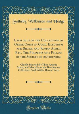 Download Catalogue of the Collection of Greek Coins in Gold, Electrum and Silver, and Roman Aurei, Etc. the Property of a Fellow of the Society of Antiquaries: Chiefly Selected for Their Artistic Merit, and Many from the Best Known Collections Sold Within Recent Y - Sotheby Wilkinson and Hodge | PDF