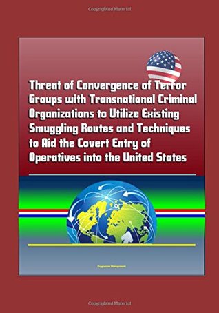 Full Download Threat of Convergence of Terror Groups with Transnational Criminal Organizations to Utilize Existing Smuggling Routes and Techniques to Aid the Covert Entry of Operatives into the United States - U.S. Government | PDF
