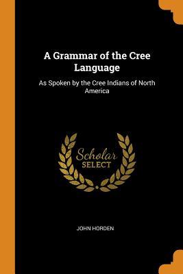 Read A Grammar of the Cree Language: As Spoken by the Cree Indians of North America - John Horden | ePub