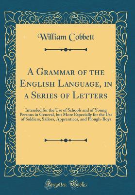 Read Online A Grammar of the English Language, in a Series of Letters: Intended for the Use of Schools and of Young Persons in General, But More Especially for the Use of Soldiers, Sailors, Apprentices, and Plough-Boys (Classic Reprint) - William Cobbett file in PDF
