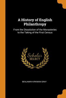 Read Online A History of English Philanthropy: From the Dissolution of the Monasteries to the Taking of the First Census - Benjamin Kirkman Gray | PDF