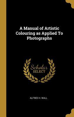 Read Online A Manual of Artistic Colouring as Applied to Photographs - Alfred H Wall file in ePub