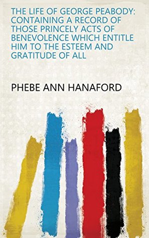 Read The Life of George Peabody: Containing a Record of Those Princely Acts of Benevolence which Entitle Him to the Esteem and Gratitude of All - Phebe Ann Hanaford file in PDF