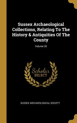 Read Online Sussex Archaeological Collections, Relating To The History & Antiquities Of The County; Volume 35 - Sussex Archaeological Society file in PDF
